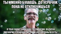 ты именно бухаешь. до усрачки. пока не отключишься я тебя знаю, знаю как ты пивасик, водку и вискарик хлещещь литрами, когда деньги есть!