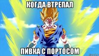 когда втрепал пивка с портосом