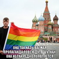  она так называемая пропаганда повсюду...в шутках она не так редко появляется