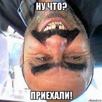 ну что? приехали!
