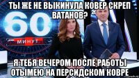 ты же не выкинула ковер скреп ватанов? я тебя вечером после работы отымею на персидском ковре