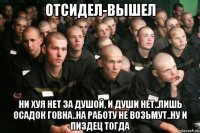 отсидел-вышел ни хуя нет за душой, и души нет..лишь осадок говна..на работу не возьмут..ну и пиздец тогда