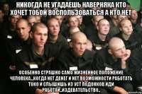 никогда не угадаешь наверняка кто хочет тобой воспользоваться а кто нет особенно страшно само жизненное положение человека...когда нет денег и нет возможности работать токо и слышишь из уст подонков иди работай..издевательство..
