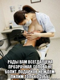  рады вам всегда! цена прозрачная, голова не болит, подарков не ждем, пилим только зубы