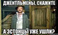 джентльмены, скажите а эстонцы уже ушли?