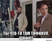  ты что-то там тяфкнул, шафк?