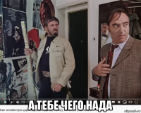  а тебе чего нада