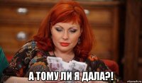  а тому ли я дала?!