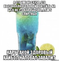 а это уже не сауэр, это высокоалкогольный коктейль на базе не 2-3 как обычно, а аж 5 спиртных кару такой здоровый хайбол наповал завалит