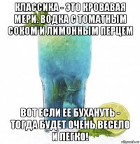 классика - это кровавая мери. водка с томатным соком и лимонным перцем вот если ее бухануть - тогда будет очень весело и легко!
