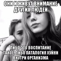 они и живут внимание других людей либо это воспитание такое..либо паталогия хуйни внутри организма