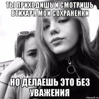 ты приходишь и смотришь втихаря мои сохраненки но делаешь это без уважения