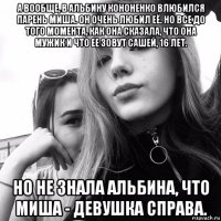 а вообще, в альбину кононенко влюбился парень миша. он очень любил её. но все до того момента, как она сказала, что она мужик и что ее зовут сашей, 16 лет. но не знала альбина, что миша - девушка справа.
