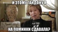 и этому гандону я на поминки сдавала?