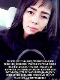  дорогая сестрёнка, поздравляю тебя с днём рождения! желаю тебе счастья, здоровья, любви, побольше улыбок, чтоб твои глаза всегда искрились счастьем,а все мечты исполнились! пусть все горести останутся позади,а радость всегда будет открывать перед тобой дверь!!! сестрёнка,с днём рождения!!!