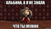 альбина, а я не знала что ты мужик