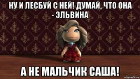 ну и лесбуй с ней! думай, что она - эльвина а не мальчик саша!