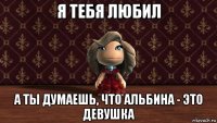 я тебя любил а ты думаешь, что альбина - это девушка