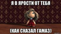 я в ярости от тебя (как сказал гамаз)