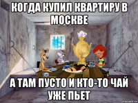 когда купил квартиру в москве а там пусто и кто-то чай уже пьет
