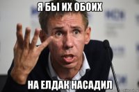 я бы их обоих на елдак насадил