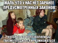 жаль что у нас нет заранее предусмотренных законов которые бы не позволяли бы такому плодиться и размножаться