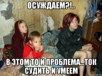 осуждаем?!.. в этом то и проблема...ток судить и умеем