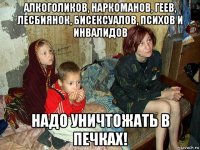 алкоголиков, наркоманов, геев, лесбиянок, бисексуалов, психов и инвалидов надо уничтожать в печках!