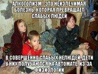 алкоголизм - это неизлечимая болезнь, которая превращает слабых людей в совершенно слабых нелюдей. дети у них получаются на автомате, из-за физиологии