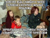 конечно, ведь с каждого такого человека, у которого сильные проблемы зарабатывают соцслужбы, полиция, соцврачи и они не хотят терять свой доход!