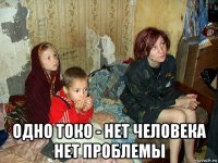  одно токо - нет человека нет проблемы