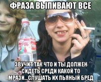 фраза выпивают все звучит так что и ты должен сидеть среди какой то мрази...слушать их пьяный бред