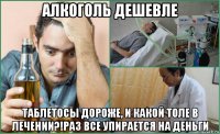 алкоголь дешевле таблетосы дороже, и какой толе в лечении?!раз все упирается на деньги