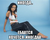 иногда.. ебаатся хочется..иногдаа