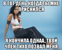 в тот день когда ты мне приснился я кончила однаа..твой член тихо позвал меня