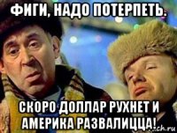 фиги, надо потерпеть. скоро доллар рухнет и америка развалицца!
