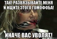 так! развязывайте меня и ищите этого гомофоба! иначе вас уволят!
