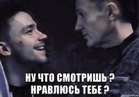  ну что смотришь ? нравлюсь тебе ?