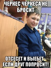 черкес черкеса не бросит отсесет и выебет - если друг попросит!