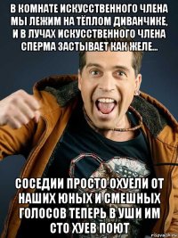 в комнате искусственного члена мы лежим на тёплом диванчике, и в лучах искусственного члена сперма застывает как желе... соседии просто охуели от наших юных и смешных голосов теперь в уши им сто хуев поют