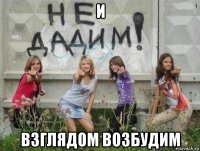 и взглядом возбудим