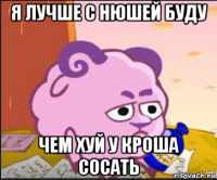 я лучше с нюшей буду чем хуй у кроша сосать