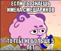 если ты знаешь имена смешариков то тебе не больше 5 лет
