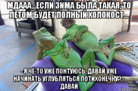 мдааа...если зима была такая, то летом будет полный холокост... - я чё-то уже понтуюсь, давай уже начинать углубляться потихонечку? - давай