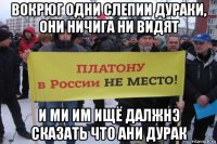 вокрюг одни слепии дураки, они ничига ни видят и ми им ищё далжнэ сказать что ани дурак