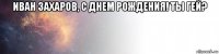 иван захаров, с днем рождения! ты гей? 