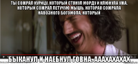ты сожрал курицу, который стянул морду и клюнула ужа, который сожрал летучую мышь, которая сожрала навозного богомола, который быканул и наебнул говна. ааахахахах