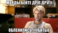 морды бейте друг другу обленились, чубатые