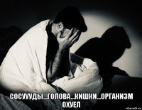  сосуууды...голова...кишки...организм охуел