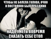 чтобы не болела голова, очко и постоянно был праздник надо уметь вовремя сказать себе стоп